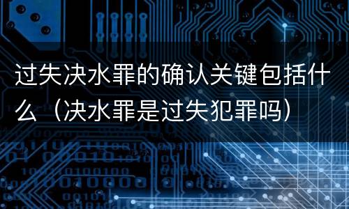 过失决水罪的确认关键包括什么（决水罪是过失犯罪吗）