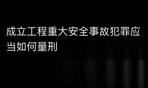 成立工程重大安全事故犯罪应当如何量刑