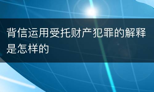 背信运用受托财产犯罪的解释是怎样的