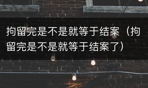 拘留完是不是就等于结案（拘留完是不是就等于结案了）