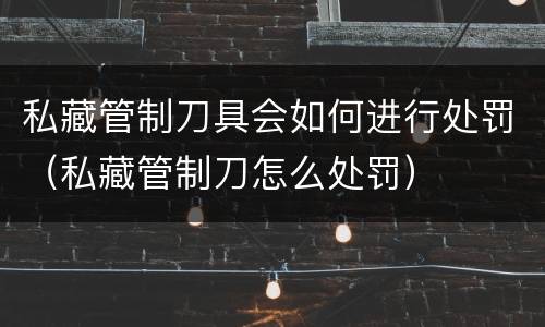 私藏管制刀具会如何进行处罚（私藏管制刀怎么处罚）