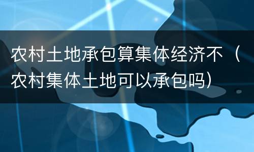 农村土地承包算集体经济不（农村集体土地可以承包吗）