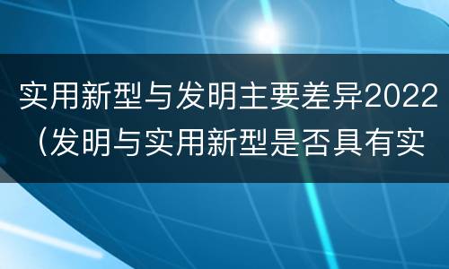 实用新型与发明主要差异2022（发明与实用新型是否具有实用性）