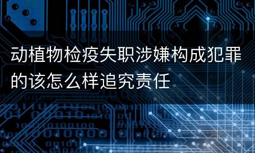 动植物检疫失职涉嫌构成犯罪的该怎么样追究责任