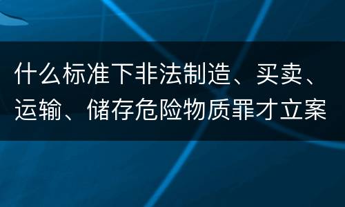 什么标准下非法制造、买卖、运输、储存危险物质罪才立案