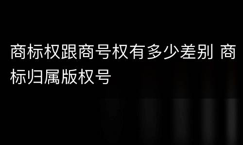 商标权跟商号权有多少差别 商标归属版权号
