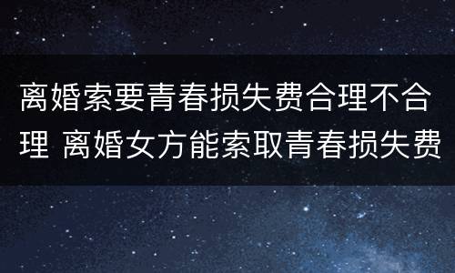 离婚索要青春损失费合理不合理 离婚女方能索取青春损失费吗