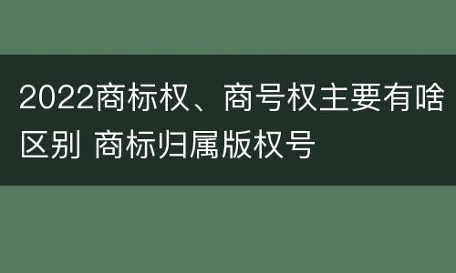2022商标权、商号权主要有啥区别 商标归属版权号