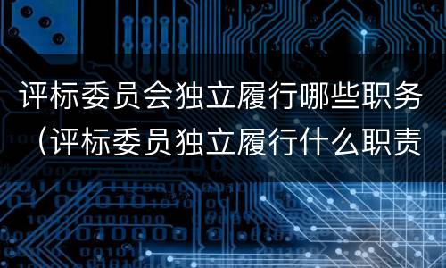 评标委员会独立履行哪些职务（评标委员独立履行什么职责）