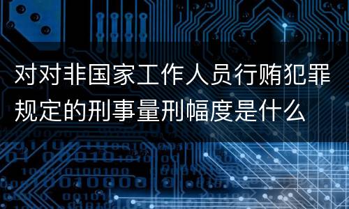 对对非国家工作人员行贿犯罪规定的刑事量刑幅度是什么