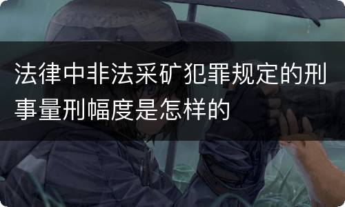 法律中非法采矿犯罪规定的刑事量刑幅度是怎样的