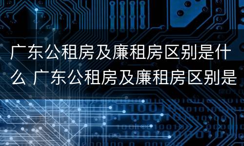 广东公租房及廉租房区别是什么 广东公租房及廉租房区别是什么意思