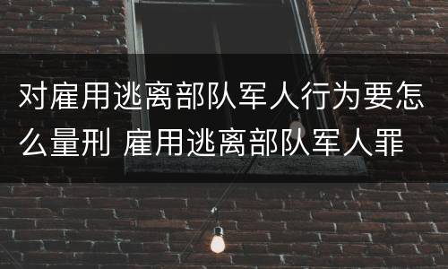 对雇用逃离部队军人行为要怎么量刑 雇用逃离部队军人罪