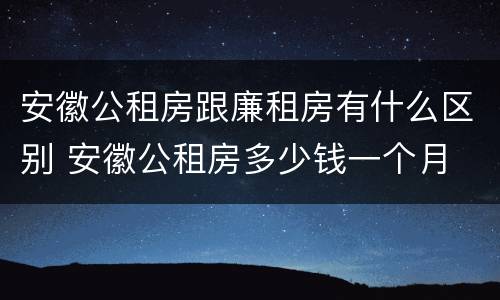 安徽公租房跟廉租房有什么区别 安徽公租房多少钱一个月