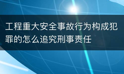 工程重大安全事故行为构成犯罪的怎么追究刑事责任
