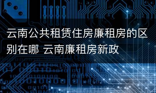 云南公共租赁住房廉租房的区别在哪 云南廉租房新政