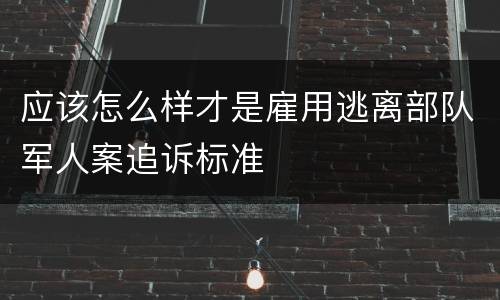 应该怎么样才是雇用逃离部队军人案追诉标准