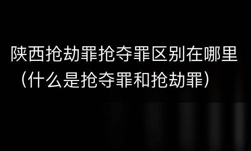 陕西抢劫罪抢夺罪区别在哪里（什么是抢夺罪和抢劫罪）
