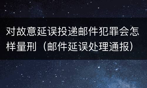 对故意延误投递邮件犯罪会怎样量刑（邮件延误处理通报）