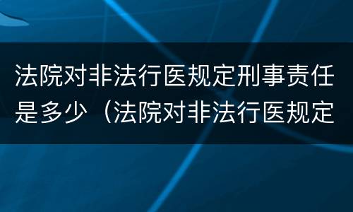 法院对非法行医规定刑事责任是多少（法院对非法行医规定刑事责任是多少年）