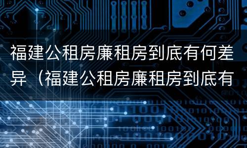 福建公租房廉租房到底有何差异(福建公租房廉租房到底有何差异和优势)