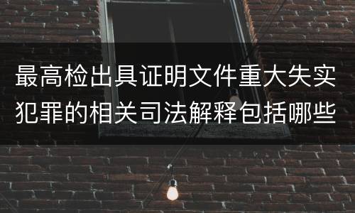 最高检出具证明文件重大失实犯罪的相关司法解释包括哪些主要内容