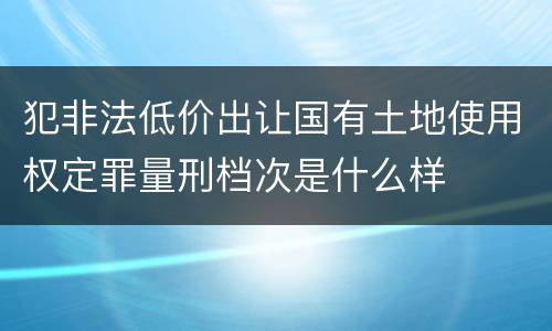 犯非法低价出让国有土地使用权定罪量刑档次是什么样