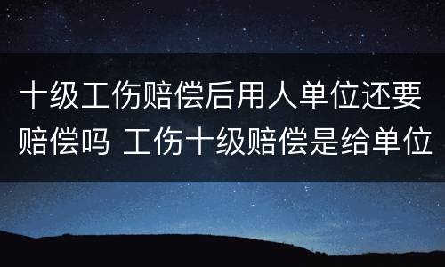 十级工伤赔偿后用人单位还要赔偿吗 工伤十级赔偿是给单位还是给个人啊