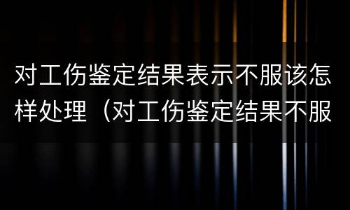 对工伤鉴定结果表示不服该怎样处理（对工伤鉴定结果不服怎么办）
