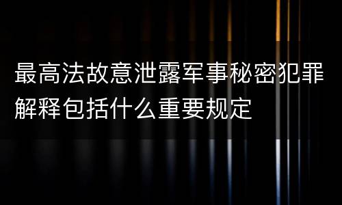 最高法故意泄露军事秘密犯罪解释包括什么重要规定