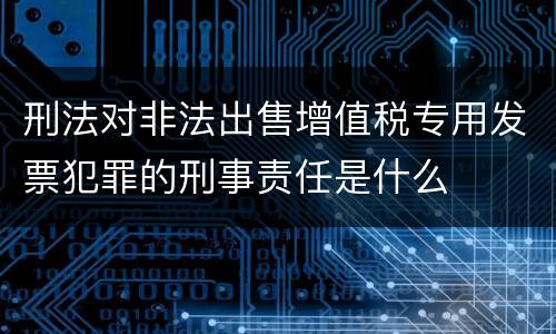 刑法对非法出售增值税专用发票犯罪的刑事责任是什么