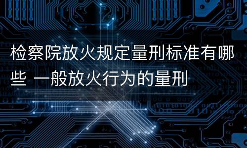 检察院放火规定量刑标准有哪些 一般放火行为的量刑
