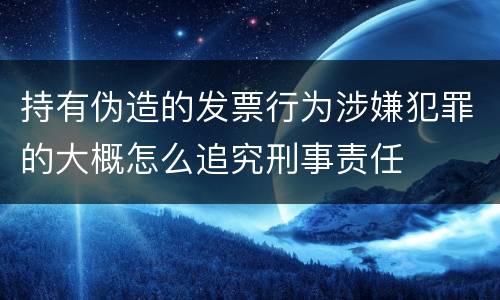 持有伪造的发票行为涉嫌犯罪的大概怎么追究刑事责任