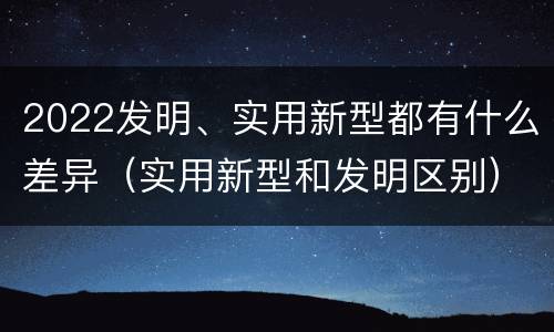 2022发明、实用新型都有什么差异（实用新型和发明区别）