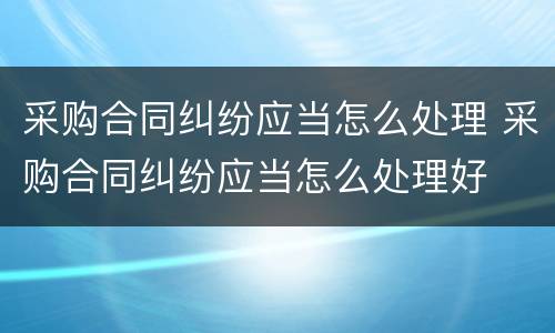 采购合同纠纷应当怎么处理 采购合同纠纷应当怎么处理好