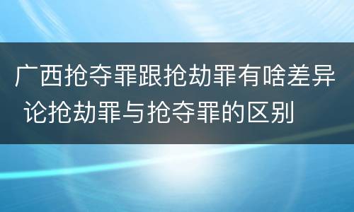 广西抢夺罪跟抢劫罪有啥差异 论抢劫罪与抢夺罪的区别