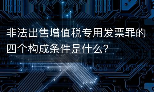 非法出售增值税专用发票罪的四个构成条件是什么？
