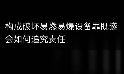 构成破坏易燃易爆设备罪既遂会如何追究责任