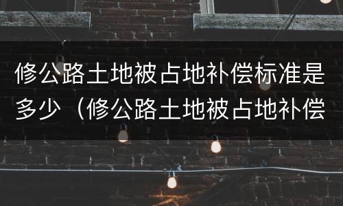 修公路土地被占地补偿标准是多少（修公路土地被占地补偿标准是多少呢）
