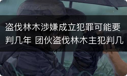盗伐林木涉嫌成立犯罪可能要判几年 团伙盗伐林木主犯判几年