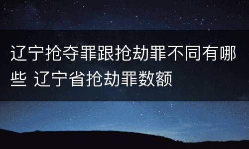 辽宁抢夺罪跟抢劫罪不同有哪些 辽宁省抢劫罪数额
