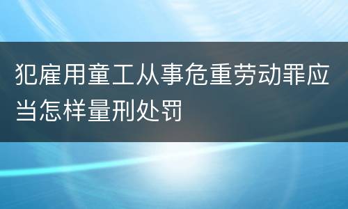 犯雇用童工从事危重劳动罪应当怎样量刑处罚