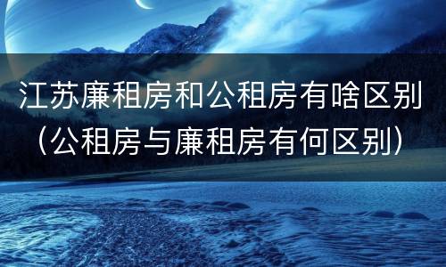 江苏廉租房和公租房有啥区别（公租房与廉租房有何区别）