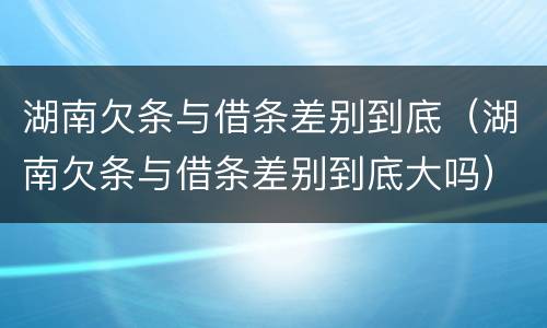 湖南欠条与借条差别到底（湖南欠条与借条差别到底大吗）