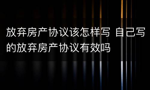 放弃房产协议该怎样写 自己写的放弃房产协议有效吗