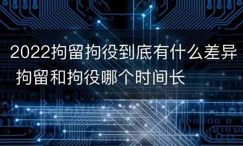 2022拘留拘役到底有什么差异 拘留和拘役哪个时间长