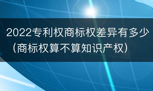 2022专利权商标权差异有多少（商标权算不算知识产权）