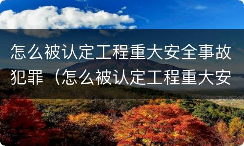 怎么被认定工程重大安全事故犯罪（怎么被认定工程重大安全事故犯罪行为）