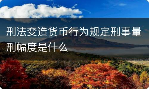 刑法变造货币行为规定刑事量刑幅度是什么