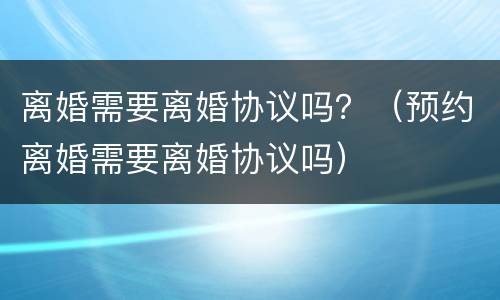 离婚需要离婚协议吗？（预约离婚需要离婚协议吗）